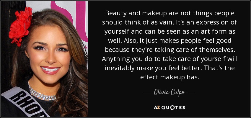 Beauty and makeup are not things people should think of as vain. It's an expression of yourself and can be seen as an art form as well. Also, it just makes people feel good because they're taking care of themselves. Anything you do to take care of yourself will inevitably make you feel better. That's the effect makeup has. - Olivia Culpo