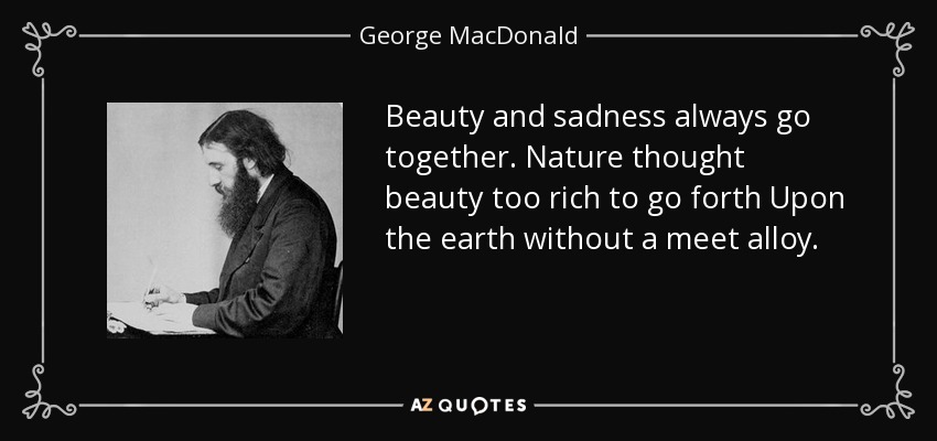 Beauty and sadness always go together. Nature thought beauty too rich to go forth Upon the earth without a meet alloy. - George MacDonald