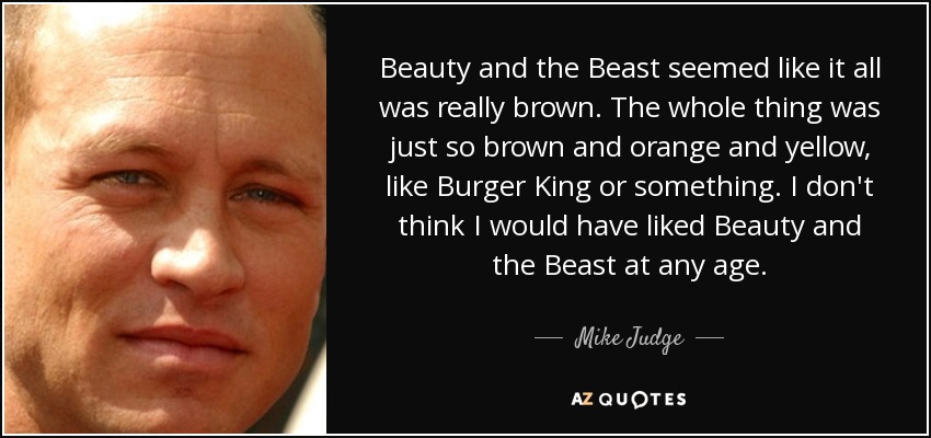 Beauty and the Beast seemed like it all was really brown. The whole thing was just so brown and orange and yellow, like Burger King or something. I don't think I would have liked Beauty and the Beast at any age. - Mike Judge