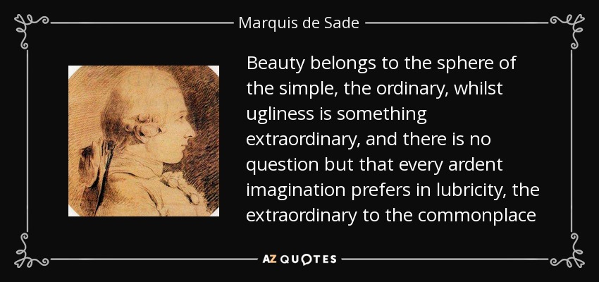 Beauty belongs to the sphere of the simple, the ordinary, whilst ugliness is something extraordinary, and there is no question but that every ardent imagination prefers in lubricity, the extraordinary to the commonplace - Marquis de Sade