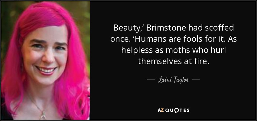 Beauty,’ Brimstone had scoffed once. ‘Humans are fools for it. As helpless as moths who hurl themselves at fire. - Laini Taylor