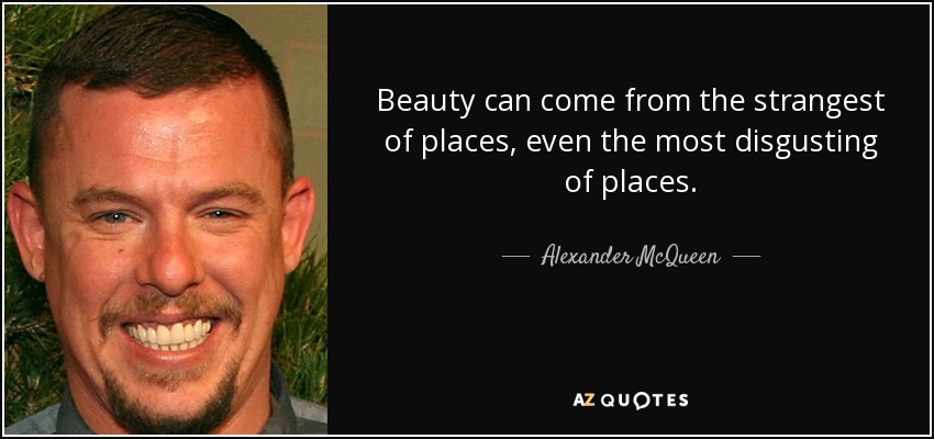 Beauty can come from the strangest of places, even the most disgusting of places. - Alexander McQueen