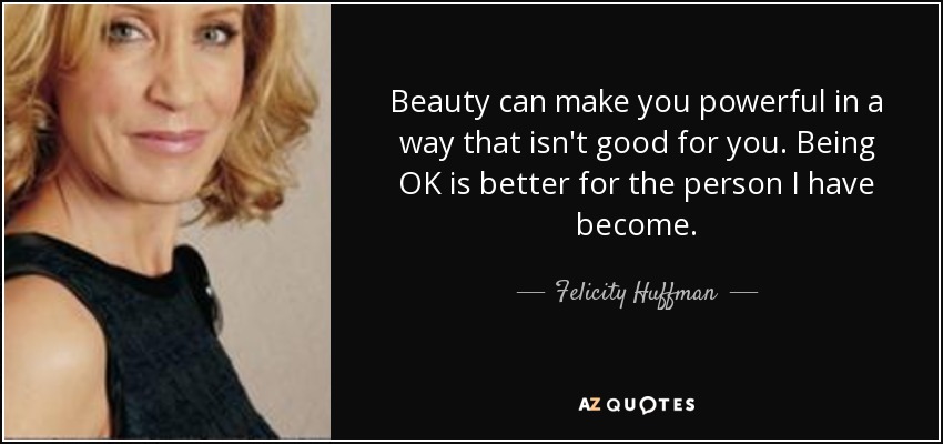 Beauty can make you powerful in a way that isn't good for you. Being OK is better for the person I have become. - Felicity Huffman
