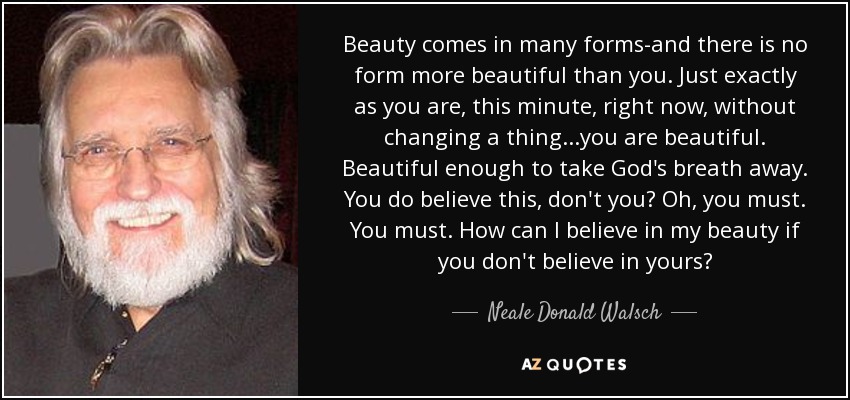 Beauty comes in many forms-and there is no form more beautiful than you. Just exactly as you are, this minute, right now, without changing a thing...you are beautiful. Beautiful enough to take God's breath away. You do believe this, don't you? Oh, you must. You must. How can I believe in my beauty if you don't believe in yours? - Neale Donald Walsch