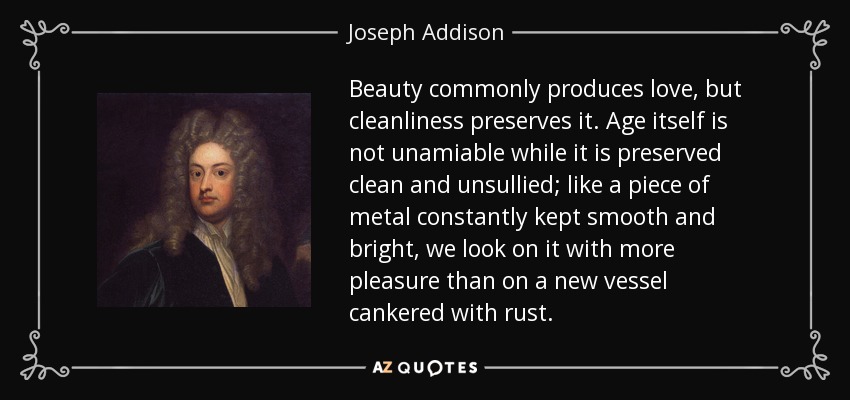 Beauty commonly produces love, but cleanliness preserves it. Age itself is not unamiable while it is preserved clean and unsullied; like a piece of metal constantly kept smooth and bright, we look on it with more pleasure than on a new vessel cankered with rust. - Joseph Addison