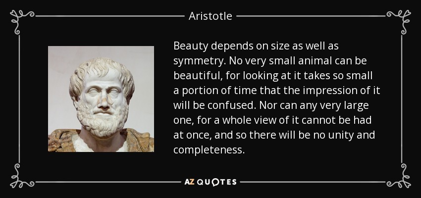 Beauty depends on size as well as symmetry. No very small animal can be beautiful, for looking at it takes so small a portion of time that the impression of it will be confused. Nor can any very large one, for a whole view of it cannot be had at once, and so there will be no unity and completeness. - Aristotle