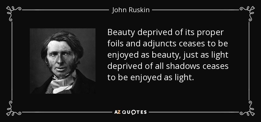 Beauty deprived of its proper foils and adjuncts ceases to be enjoyed as beauty, just as light deprived of all shadows ceases to be enjoyed as light. - John Ruskin