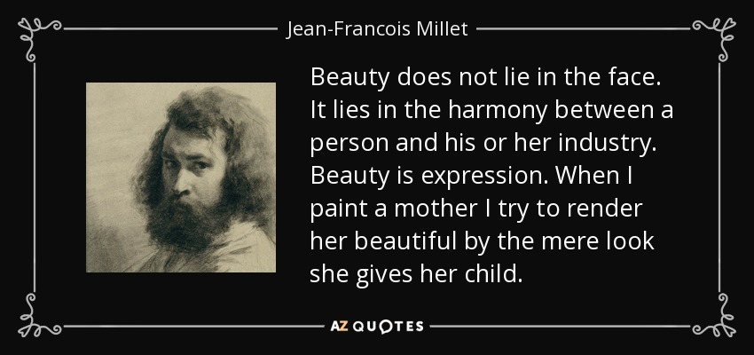 Beauty does not lie in the face. It lies in the harmony between a person and his or her industry. Beauty is expression. When I paint a mother I try to render her beautiful by the mere look she gives her child. - Jean-Francois Millet