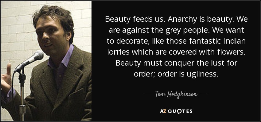 Beauty feeds us. Anarchy is beauty. We are against the grey people. We want to decorate, like those fantastic Indian lorries which are covered with flowers. Beauty must conquer the lust for order; order is ugliness. - Tom Hodgkinson
