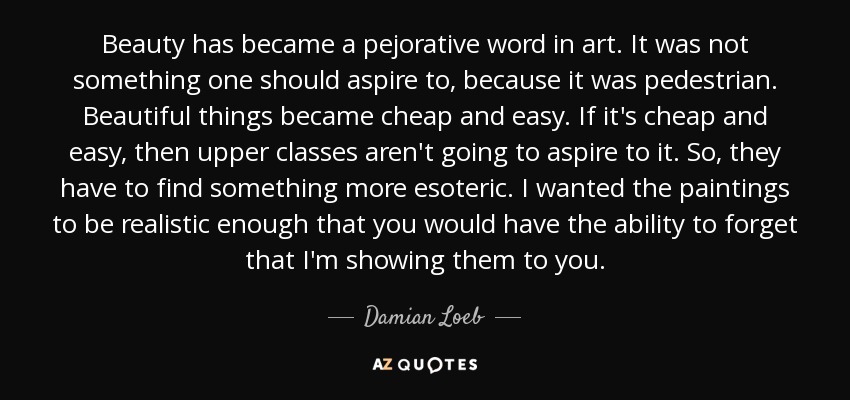 Beauty has became a pejorative word in art. It was not something one should aspire to, because it was pedestrian. Beautiful things became cheap and easy. If it's cheap and easy, then upper classes aren't going to aspire to it. So, they have to find something more esoteric. I wanted the paintings to be realistic enough that you would have the ability to forget that I'm showing them to you. - Damian Loeb