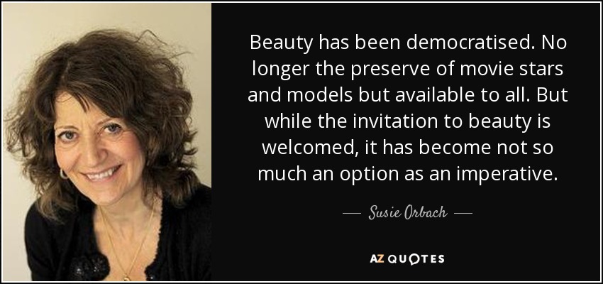 Beauty has been democratised. No longer the preserve of movie stars and models but available to all. But while the invitation to beauty is welcomed, it has become not so much an option as an imperative. - Susie Orbach