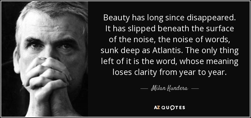 Beauty has long since disappeared. It has slipped beneath the surface of the noise, the noise of words, sunk deep as Atlantis. The only thing left of it is the word, whose meaning loses clarity from year to year. - Milan Kundera