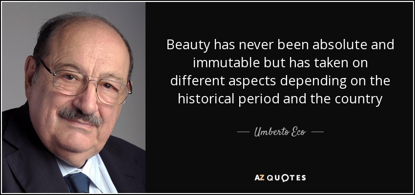 Beauty has never been absolute and immutable but has taken on different aspects depending on the historical period and the country - Umberto Eco