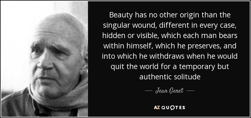Beauty has no other origin than the singular wound, different in every case, hidden or visible, which each man bears within himself, which he preserves, and into which he withdraws when he would quit the world for a temporary but authentic solitude - Jean Genet