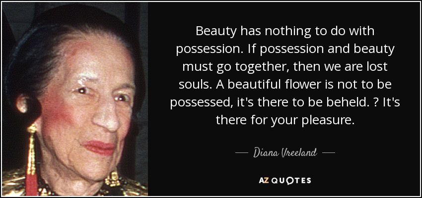 Beauty has nothing to do with possession. If possession and beauty must go together, then we are lost souls. A beautiful flower is not to be possessed, it's there to be beheld.  It's there for your pleasure. - Diana Vreeland