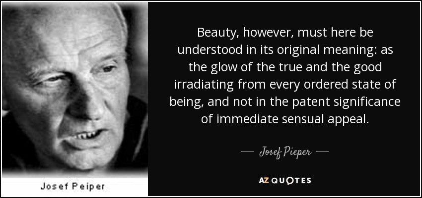 Beauty, however, must here be understood in its original meaning: as the glow of the true and the good irradiating from every ordered state of being, and not in the patent significance of immediate sensual appeal. - Josef Pieper