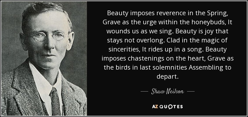 Beauty imposes reverence in the Spring, Grave as the urge within the honeybuds, It wounds us as we sing. Beauty is joy that stays not overlong. Clad in the magic of sincerities, It rides up in a song. Beauty imposes chastenings on the heart, Grave as the birds in last solemnities Assembling to depart. - Shaw Neilson