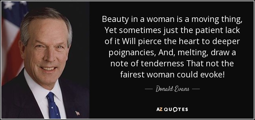 Beauty in a woman is a moving thing, Yet sometimes just the patient lack of it Will pierce the heart to deeper poignancies, And, melting, draw a note of tenderness That not the fairest woman could evoke! - Donald Evans