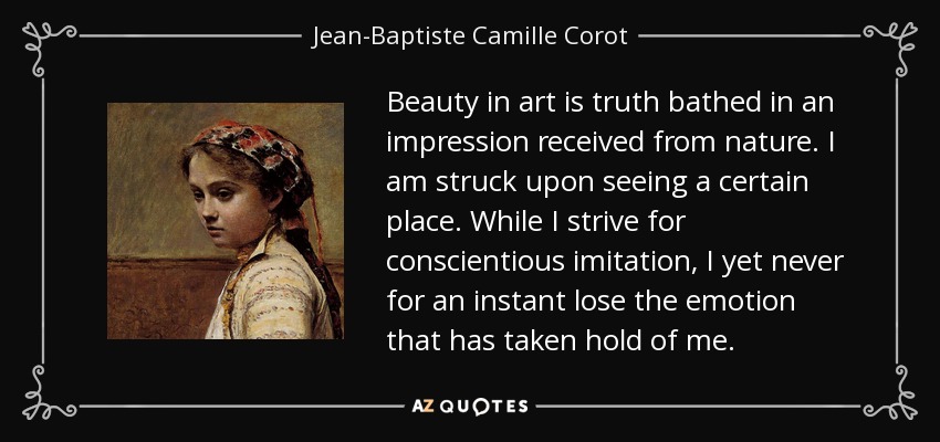 Beauty in art is truth bathed in an impression received from nature. I am struck upon seeing a certain place. While I strive for conscientious imitation, I yet never for an instant lose the emotion that has taken hold of me. - Jean-Baptiste Camille Corot