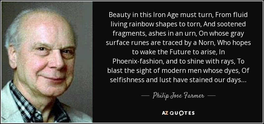 Beauty in this Iron Age must turn, From fluid living rainbow shapes to torn, And sootened fragments, ashes in an urn, On whose gray surface runes are traced by a Norn, Who hopes to wake the Future to arise, In Phoenix-fashion, and to shine with rays, To blast the sight of modern men whose dyes, Of selfishness and lust have stained our days... - Philip Jose Farmer