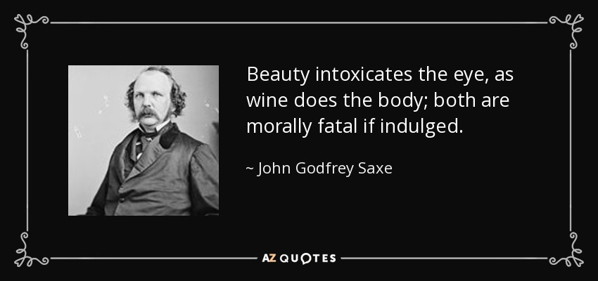 Beauty intoxicates the eye, as wine does the body; both are morally fatal if indulged. - John Godfrey Saxe