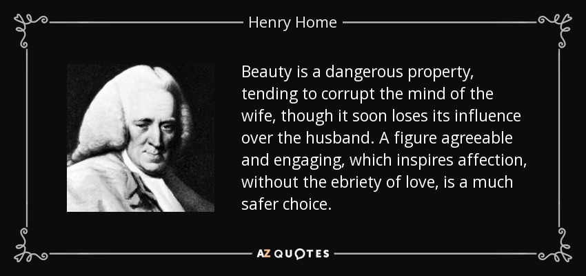 Beauty is a dangerous property, tending to corrupt the mind of the wife, though it soon loses its influence over the husband. A figure agreeable and engaging, which inspires affection, without the ebriety of love, is a much safer choice. - Henry Home, Lord Kames