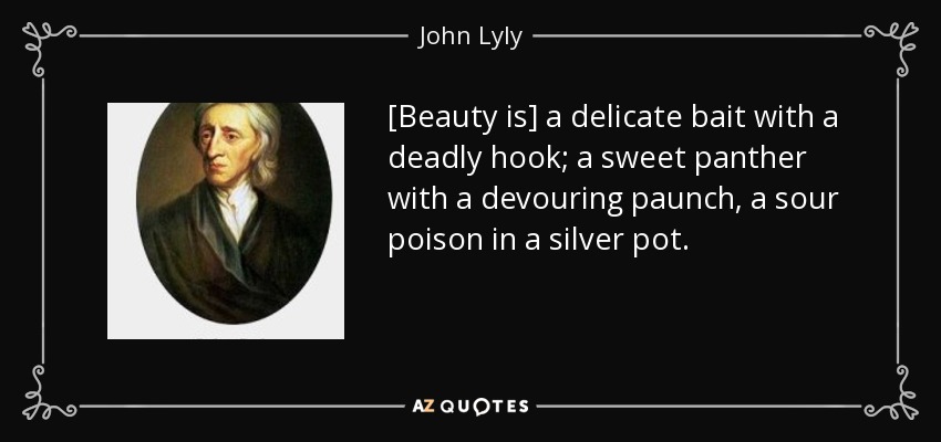 [Beauty is] a delicate bait with a deadly hook; a sweet panther with a devouring paunch, a sour poison in a silver pot. - John Lyly