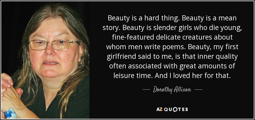 Beauty is a hard thing. Beauty is a mean story. Beauty is slender girls who die young, fine-featured delicate creatures about whom men write poems. Beauty, my first girlfriend said to me, is that inner quality often associated with great amounts of leisure time. And I loved her for that. - Dorothy Allison