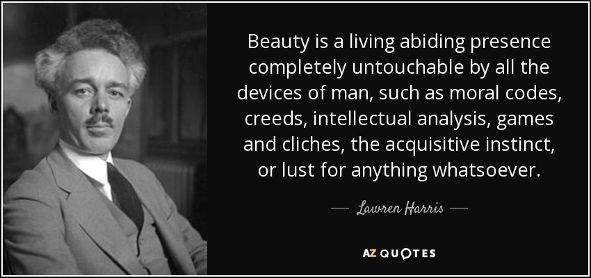 Beauty is a living abiding presence completely untouchable by all the devices of man, such as moral codes, creeds, intellectual analysis, games and cliches, the acquisitive instinct, or lust for anything whatsoever. - Lawren Harris