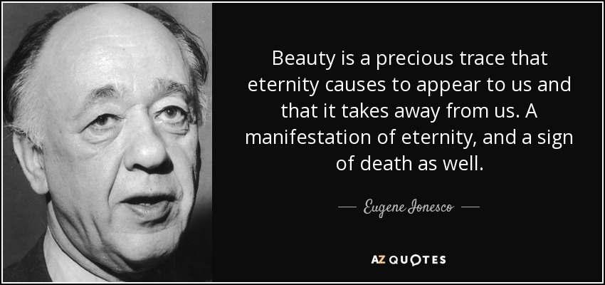 Beauty is a precious trace that eternity causes to appear to us and that it takes away from us. A manifestation of eternity, and a sign of death as well. - Eugene Ionesco