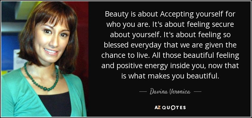 Beauty is about Accepting yourself for who you are. It's about feeling secure about yourself. It's about feeling so blessed everyday that we are given the chance to live. All those beautiful feeling and positive energy inside you, now that is what makes you beautiful. - Davina Veronica
