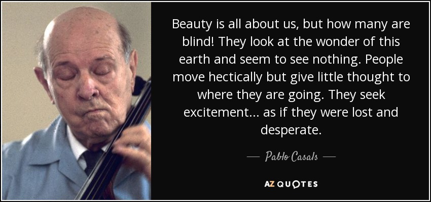 Beauty is all about us, but how many are blind! They look at the wonder of this earth and seem to see nothing. People move hectically but give little thought to where they are going. They seek excitement ... as if they were lost and desperate. - Pablo Casals