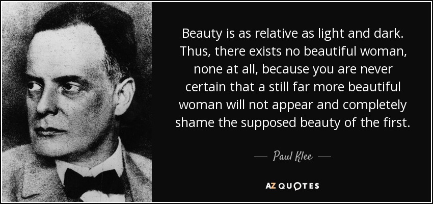 Beauty is as relative as light and dark. Thus, there exists no beautiful woman, none at all, because you are never certain that a still far more beautiful woman will not appear and completely shame the supposed beauty of the first. - Paul Klee