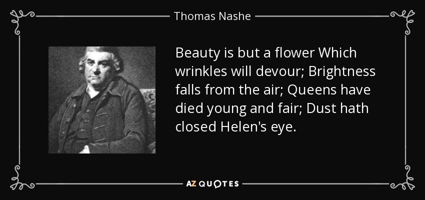 Beauty is but a flower Which wrinkles will devour; Brightness falls from the air; Queens have died young and fair; Dust hath closed Helen's eye. - Thomas Nashe