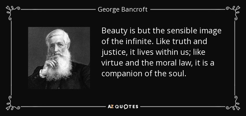 Beauty is but the sensible image of the infinite. Like truth and justice, it lives within us; like virtue and the moral law, it is a companion of the soul. - George Bancroft