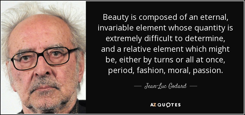 Beauty is composed of an eternal, invariable element whose quantity is extremely difficult to determine, and a relative element which might be, either by turns or all at once, period, fashion, moral, passion. - Jean-Luc Godard