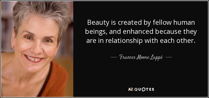 Beauty is created by fellow human beings, and enhanced because they are in relationship with each other. - Frances Moore Lappé
