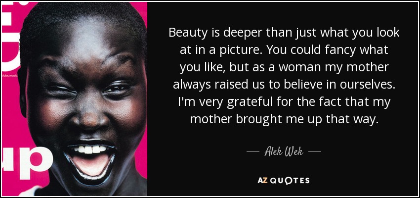 Beauty is deeper than just what you look at in a picture. You could fancy what you like, but as a woman my mother always raised us to believe in ourselves. I'm very grateful for the fact that my mother brought me up that way. - Alek Wek