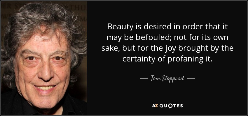 Beauty is desired in order that it may be befouled; not for its own sake, but for the joy brought by the certainty of profaning it. - Tom Stoppard