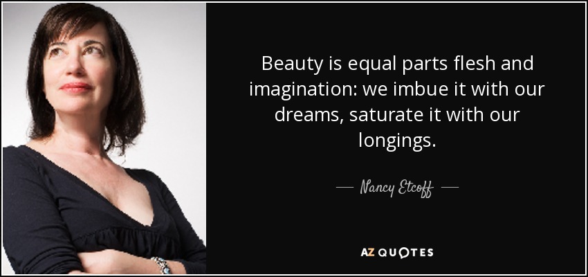 Beauty is equal parts flesh and imagination: we imbue it with our dreams, saturate it with our longings. - Nancy Etcoff
