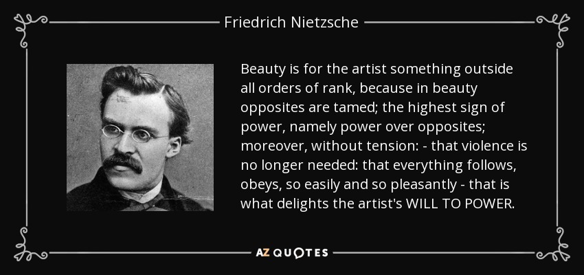 Beauty is for the artist something outside all orders of rank, because in beauty opposites are tamed; the highest sign of power, namely power over opposites; moreover, without tension: - that violence is no longer needed: that everything follows, obeys, so easily and so pleasantly - that is what delights the artist's WILL TO POWER. - Friedrich Nietzsche