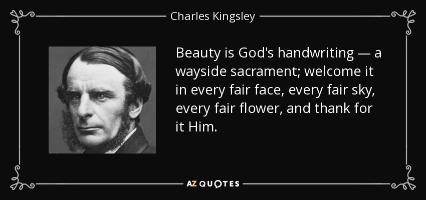 Beauty is God's handwriting — a wayside sacrament; welcome it in every fair face, every fair sky, every fair flower, and thank for it Him. - Charles Kingsley