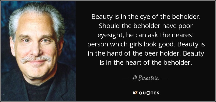 Beauty is in the eye of the beholder. Should the beholder have poor eyesight, he can ask the nearest person which girls look good. Beauty is in the hand of the beer holder. Beauty is in the heart of the beholder. - Al Bernstein