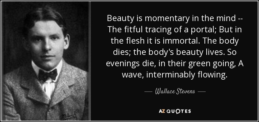 Beauty is momentary in the mind -- The fitful tracing of a portal; But in the flesh it is immortal. The body dies; the body's beauty lives. So evenings die, in their green going, A wave, interminably flowing. - Wallace Stevens