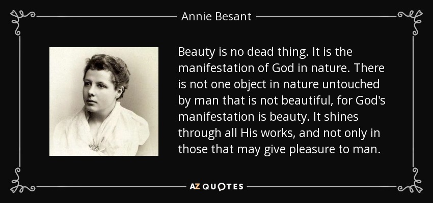 Beauty is no dead thing. It is the manifestation of God in nature. There is not one object in nature untouched by man that is not beautiful, for God's manifestation is beauty. It shines through all His works, and not only in those that may give pleasure to man. - Annie Besant