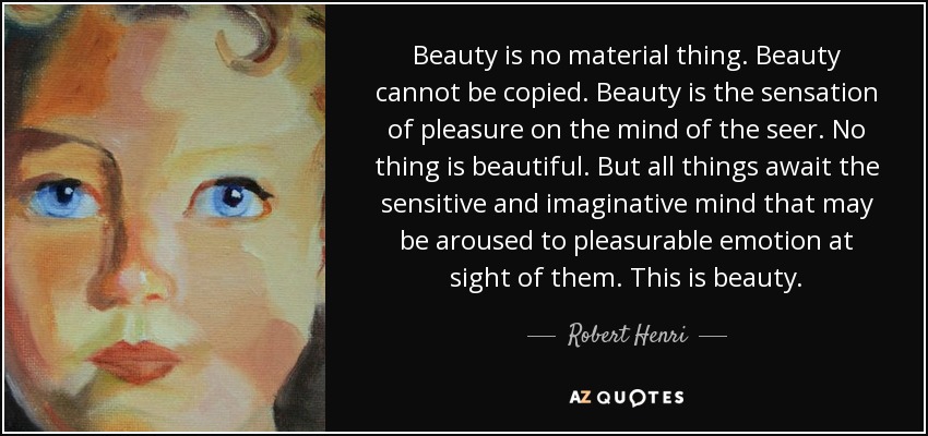 Beauty is no material thing. Beauty cannot be copied. Beauty is the sensation of pleasure on the mind of the seer. No thing is beautiful. But all things await the sensitive and imaginative mind that may be aroused to pleasurable emotion at sight of them. This is beauty. - Robert Henri
