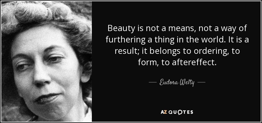 Beauty is not a means, not a way of furthering a thing in the world. It is a result; it belongs to ordering, to form, to aftereffect. - Eudora Welty