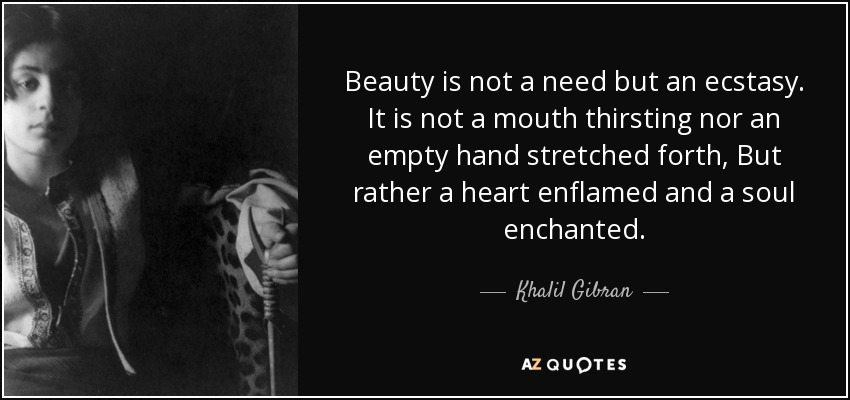 Beauty is not a need but an ecstasy. It is not a mouth thirsting nor an empty hand stretched forth, But rather a heart enflamed and a soul enchanted. - Khalil Gibran