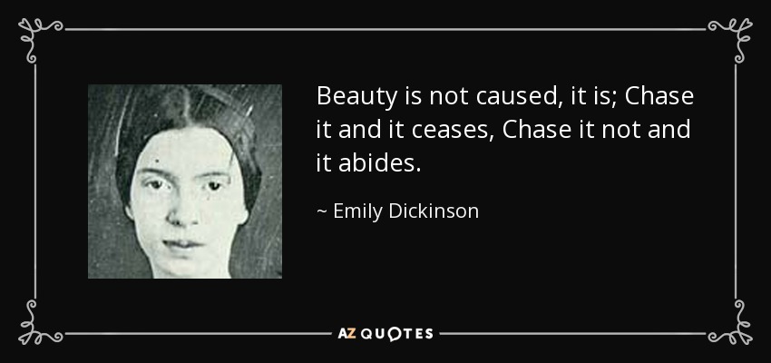 Beauty is not caused, it is; Chase it and it ceases, Chase it not and it abides. - Emily Dickinson
