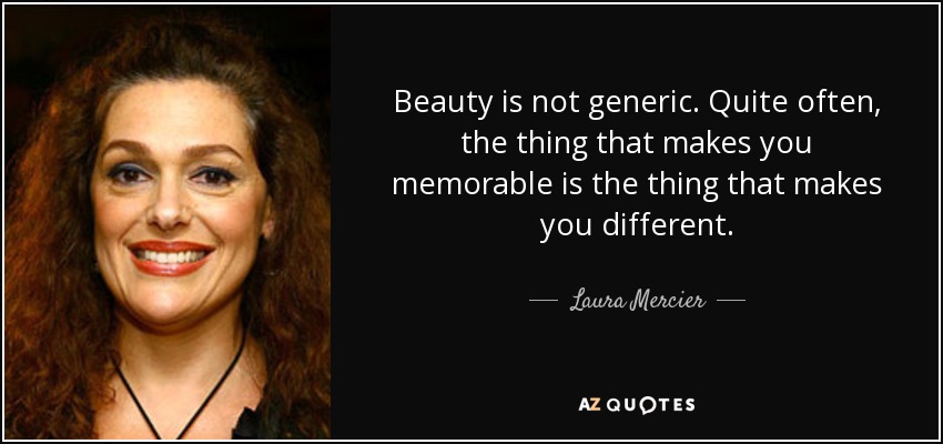 Beauty is not generic. Quite often, the thing that makes you memorable is the thing that makes you different. - Laura Mercier